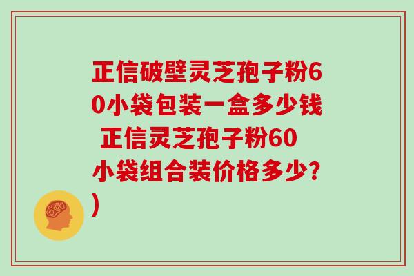 正信破壁灵芝孢子粉60小袋包装一盒多少钱 正信灵芝孢子粉60小袋组合装价格多少？)