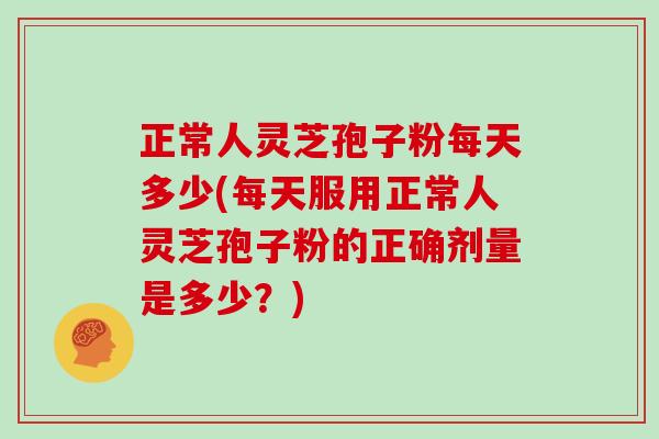 正常人灵芝孢子粉每天多少(每天服用正常人灵芝孢子粉的正确剂量是多少？)