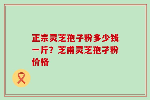 正宗灵芝孢子粉多少钱一斤？芝甫灵芝孢孑粉价格