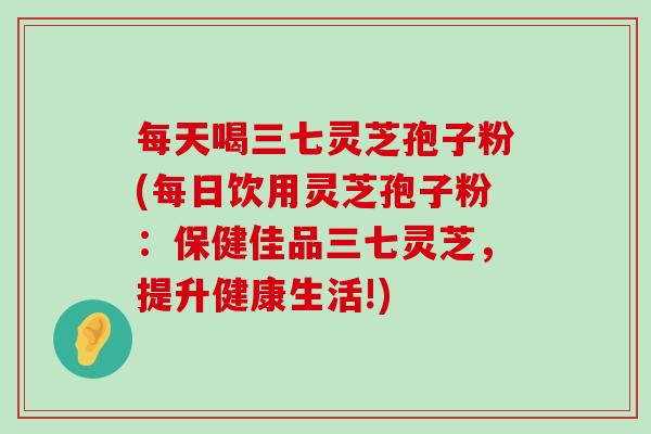 每天喝三七灵芝孢子粉(每日饮用灵芝孢子粉：保健佳品三七灵芝，提升健康生活!)