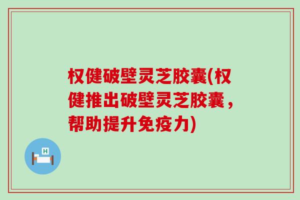 权健破壁灵芝胶囊(权健推出破壁灵芝胶囊，帮助提升免疫力)