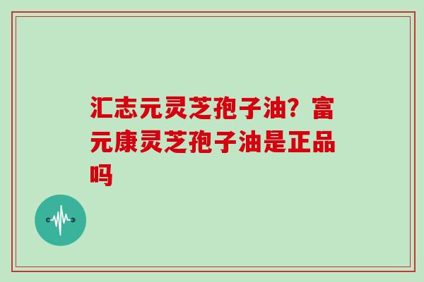 汇志元灵芝孢子油？富元康灵芝孢子油是正品吗