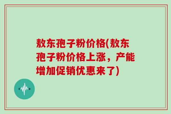 敖东孢子粉价格(敖东孢子粉价格上涨，产能增加促销优惠来了)