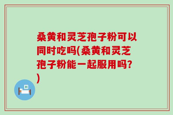 桑黄和灵芝孢子粉可以同时吃吗(桑黄和灵芝孢子粉能一起服用吗？)