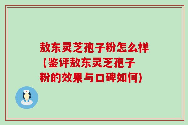 敖东灵芝孢子粉怎么样 (鉴评敖东灵芝孢子粉的效果与口碑如何)