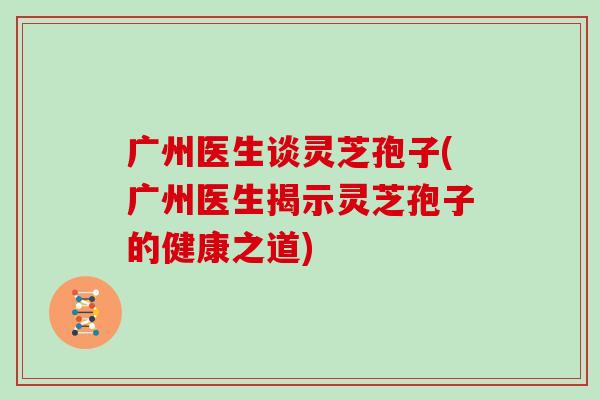 广州医生谈灵芝孢子(广州医生揭示灵芝孢子的健康之道)