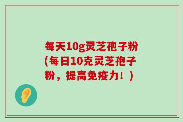 每天10g灵芝孢子粉(每日10克灵芝孢子粉，提高免疫力！)