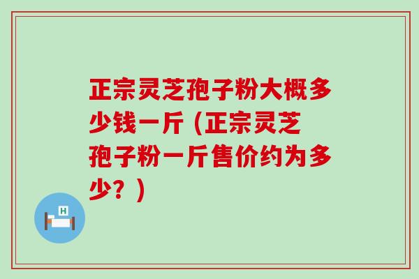 正宗灵芝孢子粉大概多少钱一斤 (正宗灵芝孢子粉一斤售价约为多少？)