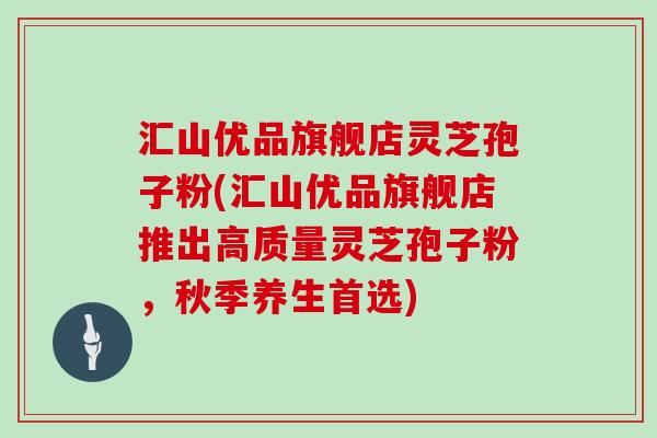 汇山优品旗舰店灵芝孢子粉(汇山优品旗舰店推出高质量灵芝孢子粉，秋季养生首选)