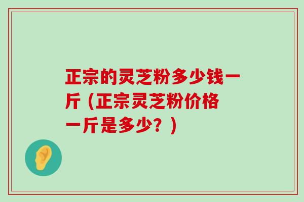 正宗的灵芝粉多少钱一斤 (正宗灵芝粉价格一斤是多少？)