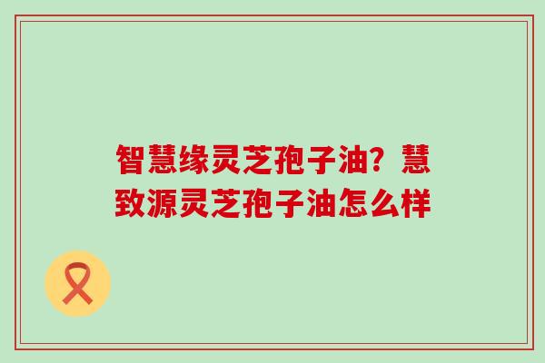 智慧缘灵芝孢子油？慧致源灵芝孢子油怎么样