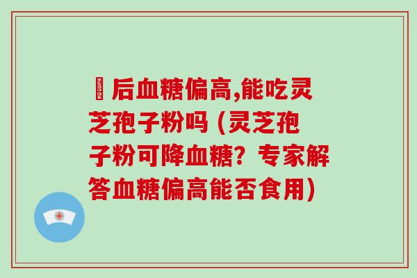 歺后偏高,能吃灵芝孢子粉吗 (灵芝孢子粉可降？专家解答偏高能否食用)