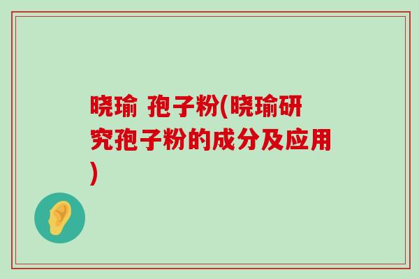 晓瑜 孢子粉(晓瑜研究孢子粉的成分及应用)