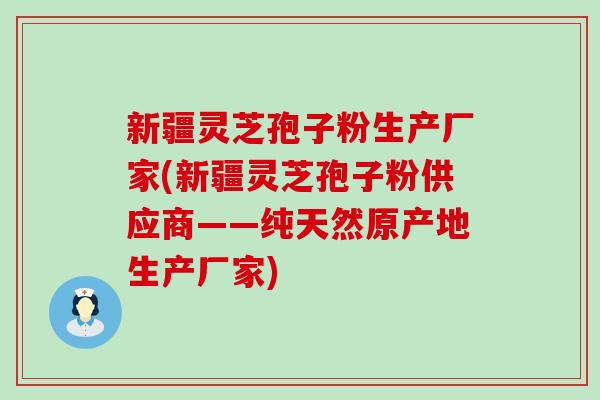 新疆灵芝孢子粉生产厂家(新疆灵芝孢子粉供应商——纯天然原产地生产厂家)