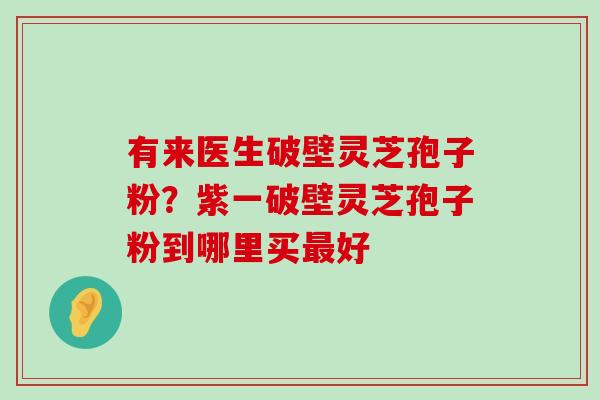 有来医生破壁灵芝孢子粉？紫一破壁灵芝孢子粉到哪里买好