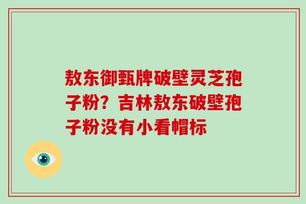 敖东御甄牌破壁灵芝孢子粉？吉林敖东破壁孢子粉没有小看帽标