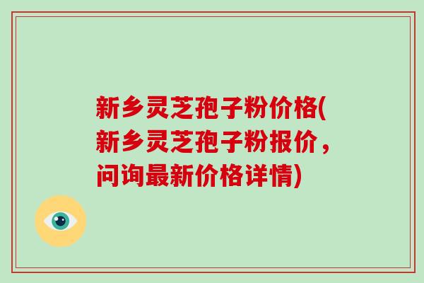 新乡灵芝孢子粉价格(新乡灵芝孢子粉报价，问询新价格详情)