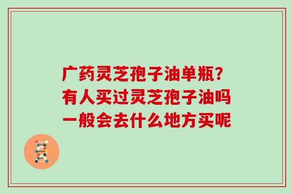 广药灵芝孢子油单瓶？有人买过灵芝孢子油吗一般会去什么地方买呢