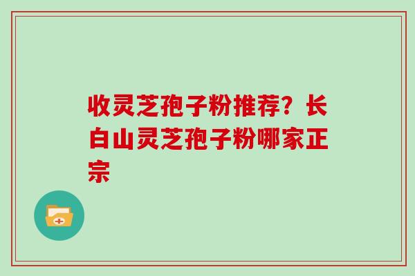 收灵芝孢子粉推荐？长白山灵芝孢子粉哪家正宗