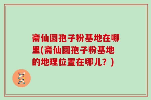 斋仙圆孢子粉基地在哪里(斋仙圆孢子粉基地的地理位置在哪儿？)