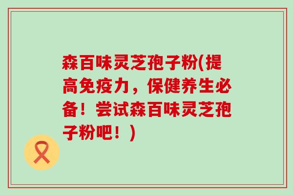 森百味灵芝孢子粉(提高免疫力，保健养生必备！尝试森百味灵芝孢子粉吧！)