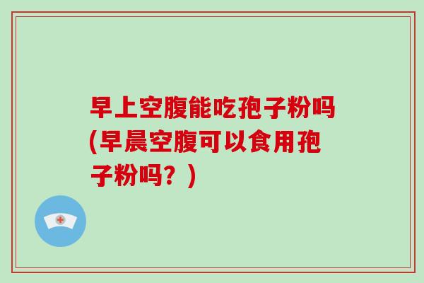 早上空腹能吃孢子粉吗(早晨空腹可以食用孢子粉吗？)