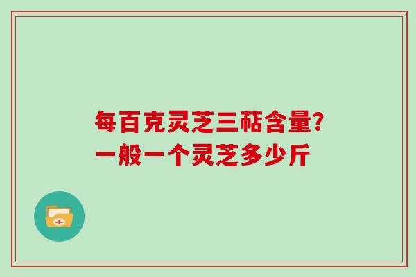 每百克灵芝三萜含量？一般一个灵芝多少斤