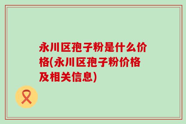 永川区孢子粉是什么价格(永川区孢子粉价格及相关信息)