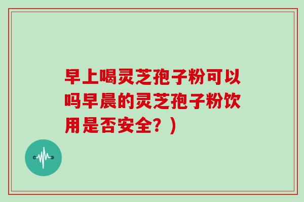 早上喝灵芝孢子粉可以吗早晨的灵芝孢子粉饮用是否安全？)