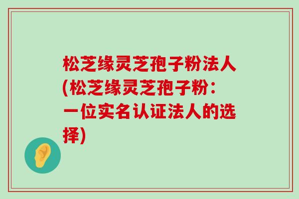 松芝缘灵芝孢子粉法人(松芝缘灵芝孢子粉：一位实名认证法人的选择)