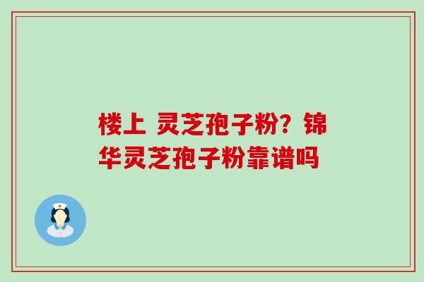 楼上 灵芝孢子粉？锦华灵芝孢子粉靠谱吗