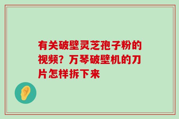 有关破壁灵芝孢子粉的视频？万琴破壁机的刀片怎样拆下来