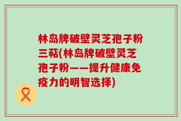 林岛牌破壁灵芝孢子粉三萜(林岛牌破壁灵芝孢子粉——提升健康免疫力的明智选择)