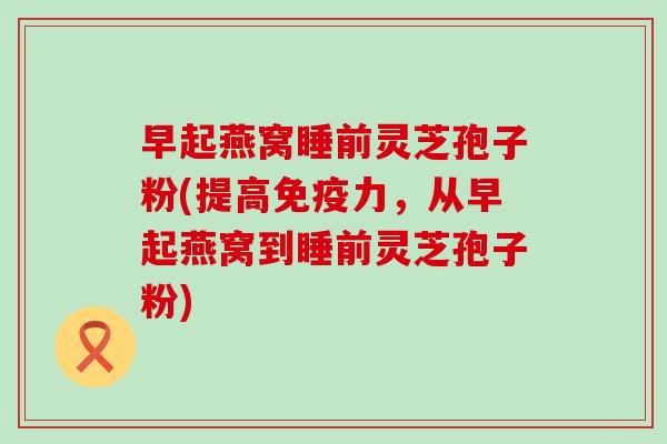 早起燕窝睡前灵芝孢子粉(提高免疫力，从早起燕窝到睡前灵芝孢子粉)