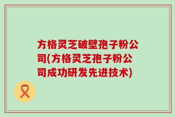 方格灵芝破壁孢子粉公司(方格灵芝孢子粉公司成功研发先进技术)