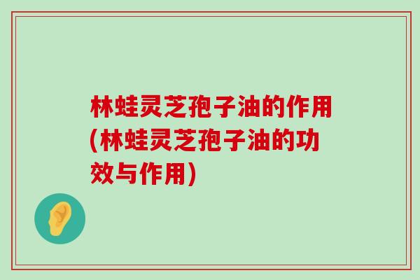 林蛙灵芝孢子油的作用(林蛙灵芝孢子油的功效与作用)