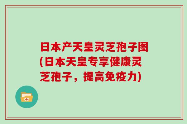 日本产天皇灵芝孢子图(日本天皇专享健康灵芝孢子，提高免疫力)