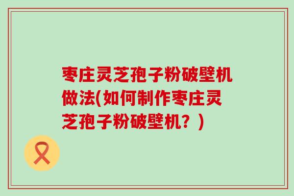 枣庄灵芝孢子粉破壁机做法(如何制作枣庄灵芝孢子粉破壁机？)