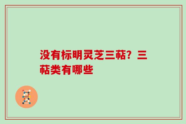 没有标明灵芝三萜？三萜类有哪些