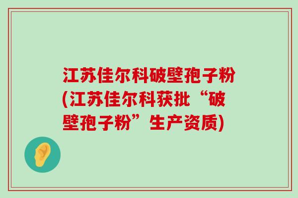 江苏佳尔科破壁孢子粉(江苏佳尔科获批“破壁孢子粉”生产资质)