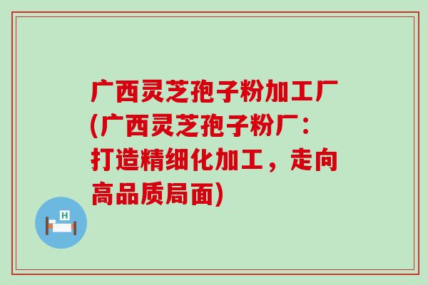 广西灵芝孢子粉加工厂(广西灵芝孢子粉厂：打造精细化加工，走向高品质局面)