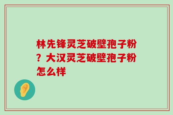 林先锋灵芝破壁孢子粉？大汉灵芝破壁孢子粉怎么样