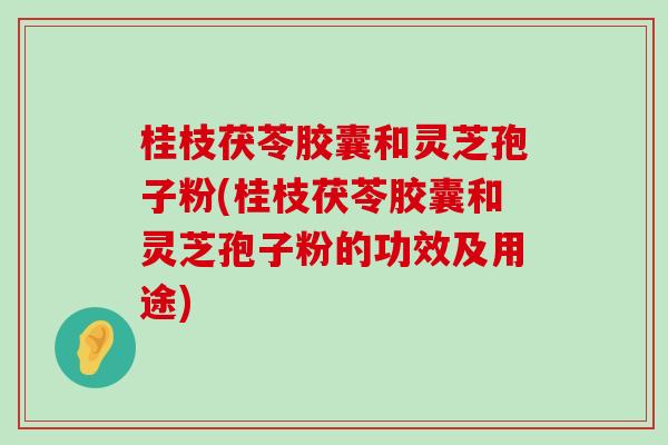 桂枝茯苓胶囊和灵芝孢子粉(桂枝茯苓胶囊和灵芝孢子粉的功效及用途)