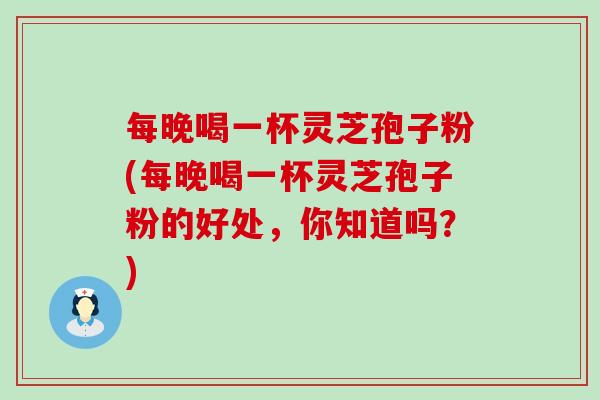 每晚喝一杯灵芝孢子粉(每晚喝一杯灵芝孢子粉的好处，你知道吗？)