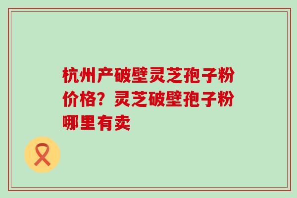 杭州产破壁灵芝孢子粉价格？灵芝破壁孢子粉哪里有卖