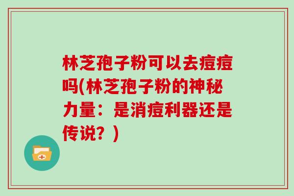 林芝孢子粉可以去痘痘吗(林芝孢子粉的神秘力量：是消痘利器还是传说？)