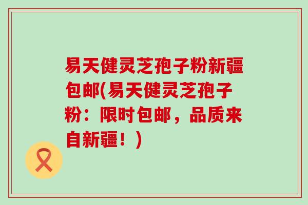 易天健灵芝孢子粉新疆包邮(易天健灵芝孢子粉：限时包邮，品质来自新疆！)