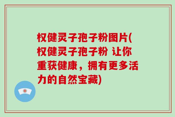 权健灵子孢子粉图片(权健灵子孢子粉 让你重获健康，拥有更多活力的自然宝藏)