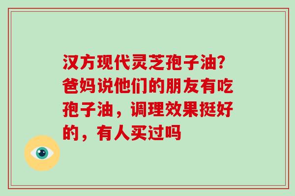 汉方现代灵芝孢子油？爸妈说他们的朋友有吃孢子油，调理效果挺好的，有人买过吗