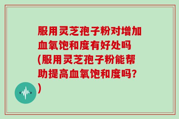 服用灵芝孢子粉对增加氧饱和度有好处吗 (服用灵芝孢子粉能帮助提高氧饱和度吗？)